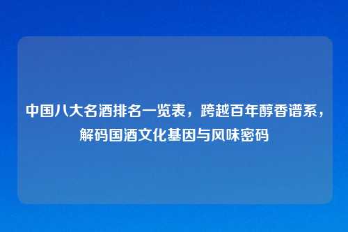 中国八大名酒排名一览表，跨越百年醇香谱系，解码国酒文化基因与风味密码