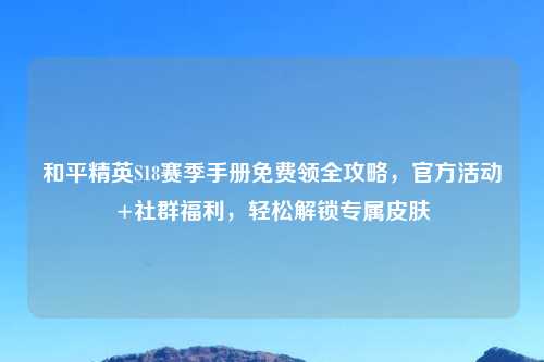 和平精英S18赛季手册免费领全攻略，官方活动+社群福利，轻松解锁专属皮肤