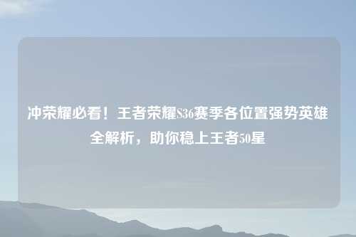 冲荣耀必看！王者荣耀S36赛季各位置强势英雄全解析，助你稳上王者50星