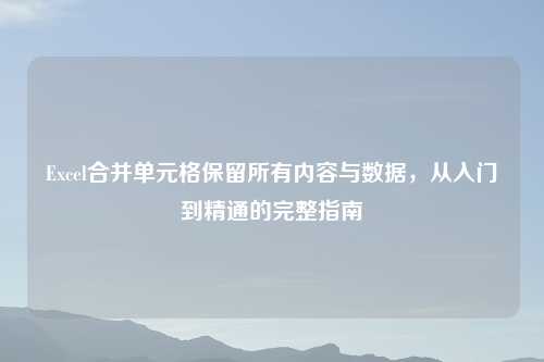 Excel合并单元格保留所有内容与数据，从入门到精通的完整指南