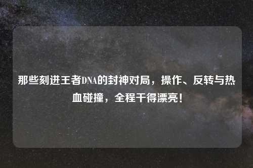 那些刻进王者DNA的封神对局，操作、反转与热血碰撞，全程干得漂亮！