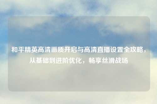 和平精英高清画质开启与高清直播设置全攻略，从基础到进阶优化，畅享丝滑战场