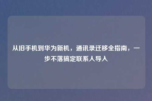 从旧手机到华为新机，通讯录迁移全指南，一步不落搞定联系人导入