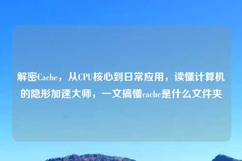 解密Cache，从CPU核心到日常应用，读懂计算机的隐形加速大师，一文搞懂cache是什么文件夹