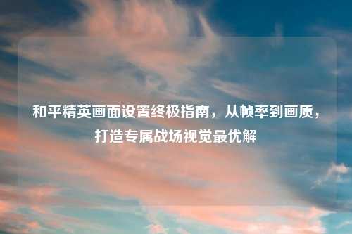 和平精英画面设置终极指南，从帧率到画质，打造专属战场视觉更优解