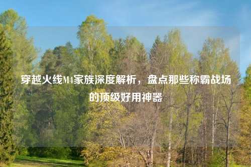 穿越火线M4家族深度解析，盘点那些称霸战场的顶级好用神器