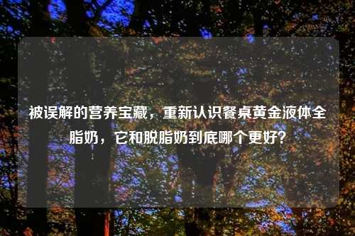 被误解的营养宝藏，重新认识餐桌黄金液体全脂奶，它和脱脂奶到底哪个更好？