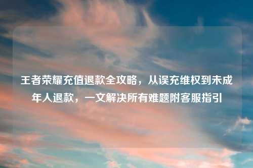 王者荣耀充值退款全攻略，从误充     到未成年人退款，一文解决所有难题附     指引