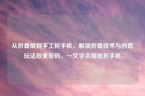 从折叠屏到手工折手机，解锁折叠技术与创意玩法双重密码，一文学会用纸折手机