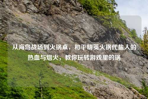 从海岛战场到火锅桌，和平精英火锅代盐人的热血与烟火，教你玩转游戏里的锅