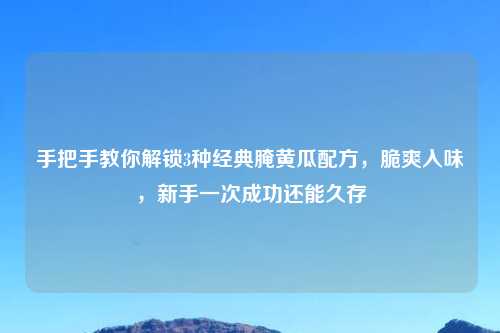 手把手教你解锁3种经典腌黄瓜配方，脆爽入味，新手一次成功还能久存