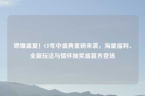燃爆盛夏！CF年中盛典重磅来袭，海量福利、全新玩法与情怀抽奖盛宴齐登场