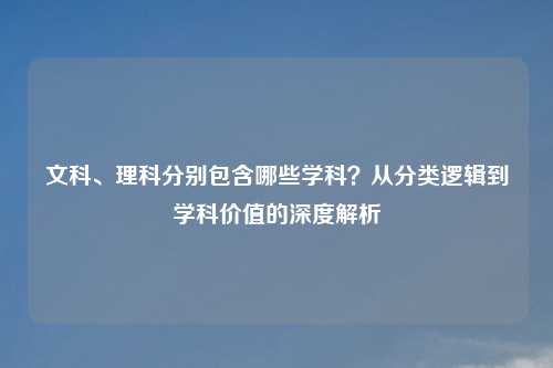 文科、理科分别包含哪些学科？从分类逻辑到学科价值的深度解析