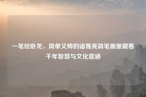 一笔绘卧龙，简单又帅的诸葛亮简笔画里藏着千年智慧与文化意涵