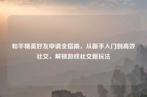 和平精英好友申请全指南，从新手入门到高效社交，解锁游戏社交新玩法