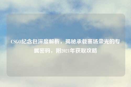 CSGO纪念包深度解析，揭秘承载赛场荣光的专属密码，附2021年获取攻略