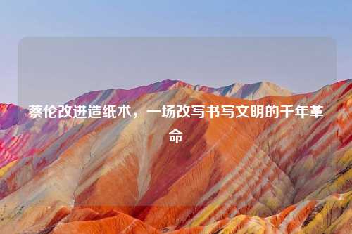 蔡伦改进造纸术，一场改写书写文明的千年革命