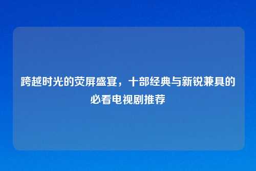 跨越时光的荧屏盛宴，十部经典与新锐兼具的必看电视剧推荐