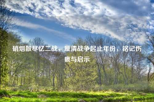 硝烟散尽忆二战，厘清战争起止年份，铭记伤痕与启示