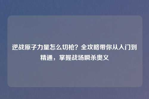 逆战原子力量怎么切枪？全攻略带你从入门到精通，掌握战场瞬杀奥义