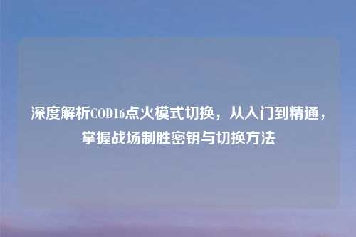 深度解析COD16点火模式切换，从入门到精通，掌握战场制胜密钥与切换     