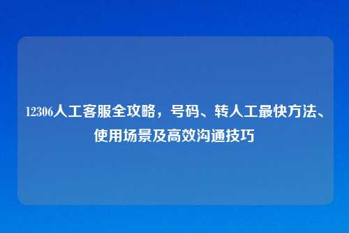 12306人工     全攻略，号码、转人工最快     、使用场景及高效沟通技巧