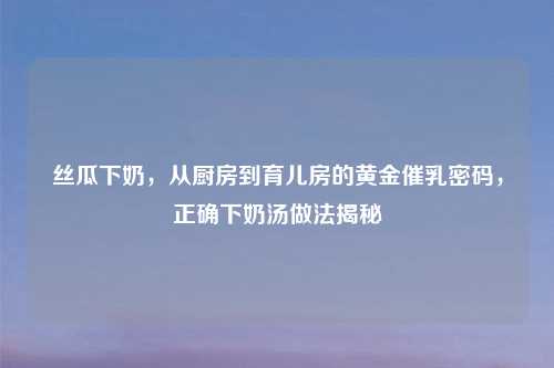 丝瓜下奶，从厨房到育儿房的黄金催乳密码，正确下奶汤做法揭秘