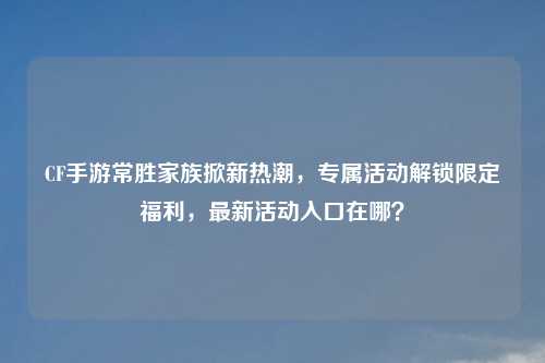 CF手游常胜家族掀新热潮，专属活动解锁限定福利，最新活动入口在哪？