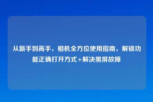 从新手到高手，相机全方位使用指南，解锁功能正确打开方式+解决黑屏故障