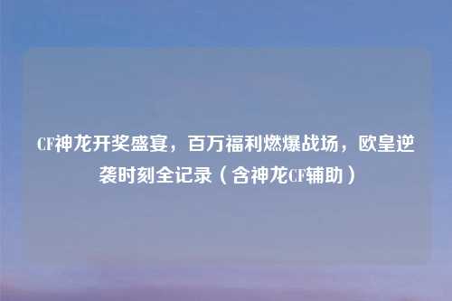 CF神龙开奖盛宴，百万福利燃爆战场，欧皇逆袭时刻全记录（含神龙CF辅助）