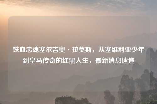 铁血忠魂塞尔吉奥·拉莫斯，从塞维利亚少年到皇马传奇的红黑人生，最新消息速递
