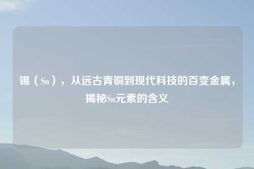 锡（Sn），从远古青铜到现代科技的百变金属，揭秘Sn元素的含义