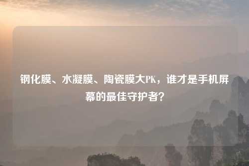 钢化膜、水凝膜、陶瓷膜大PK，谁才是手机屏幕的更佳守护者？
