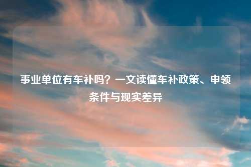 事业单位有车补吗？一文读懂车补政策、申领条件与现实差异