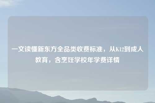 一文读懂新东方全品类收费标准，从K12到成人教育，含烹饪学校年学费详情