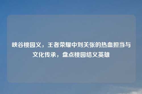 峡谷桃园义，王者荣耀中刘关张的热血担当与文化传承，盘点桃园结义英雄