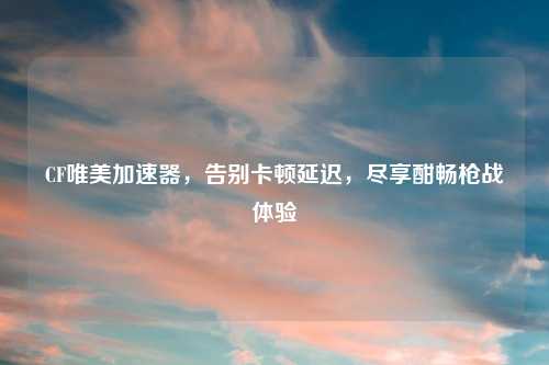 CF唯美加速器，告别卡顿延迟，尽享酣畅枪战体验