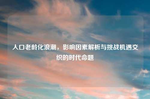 人口老龄化浪潮，影响因素解析与挑战机遇交织的时代命题