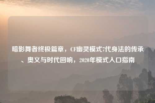 暗影舞者终极篇章，CF幽灵模式7代身法的传承、奥义与时代回响，2020年模式入口指南