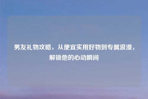 男友礼物攻略，从便宜实用好物到专属浪漫，解锁他的心动瞬间