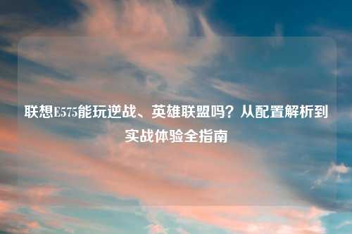 联想E575能玩逆战、英雄联盟吗？从配置解析到实战体验全指南