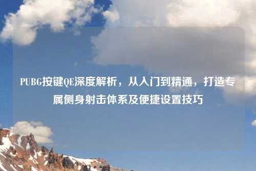 PUBG按键QE深度解析，从入门到精通，打造专属侧身射击体系及便捷设置技巧