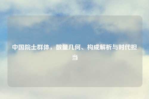 中国院士群体，数量几何、构成解析与时代担当