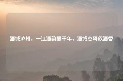 酒城泸州，一江酒韵酿千年，酒城杰哥叙酒香