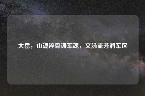 太岳，山魂淬骨铸军魂，文脉流芳润军区