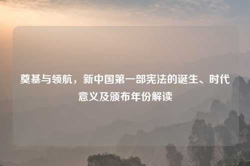 奠基与领航，新中国之一部宪法的诞生、时代意义及颁布年份解读
