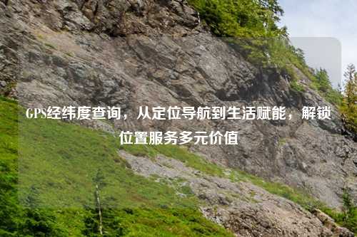 GPS经纬度查询，从定位导航到生活赋能，解锁位置服务多元价值