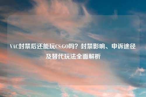 VAC封禁后还能玩CS:GO吗？封禁影响、申诉途径及替代玩法全面解析
