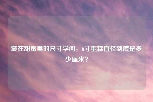 藏在甜蜜里的尺寸学问，6寸蛋糕直径到底是多少厘米？