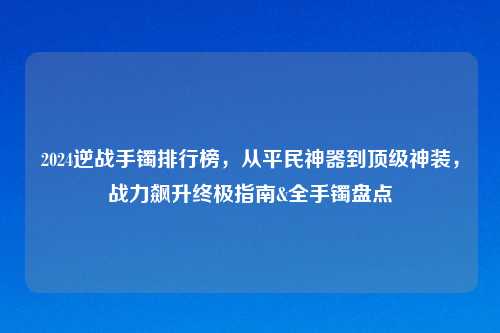 2024逆战手镯排行榜，从平民神器到顶级神装，战力飙升终极指南&全手镯盘点